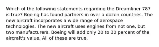 Which of the following statements regarding the Dreamliner 787 is true? Boeing has found partners in over a dozen countries. The new aircraft incorporates a wide range of aerospace technologies. The new aircraft uses engines from not one, but two manufacturers. Boeing will add only 20 to 30 percent of the aircraft's value. All of these are true.