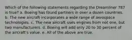 Which of the following statements regarding the Dreamliner 787 is true? a. Boeing has found partners in over a dozen countries. b. The new aircraft incorporates a wide range of aerospace technologies. c. The new aircraft uses engines from not one, but two manufacturers. d. Boeing will add only 20 to 30 percent of the aircraft's value. e. All of the above are true.