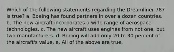 Which of the following statements regarding the Dreamliner 787 is true? a. Boeing has found partners in over a dozen countries. b. The new aircraft incorporates a wide range of aerospace technologies. c. The new aircraft uses engines from not one, but two manufacturers. d. Boeing will add only 20 to 30 percent of the aircraft's value. e. All of the above are true.