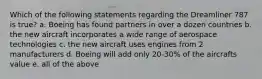 Which of the following statements regarding the Dreamliner 787 is true? a. Boeing has found partners in over a dozen countries b. the new aircraft incorporates a wide range of aerospace technologies c. the new aircraft uses engines from 2 manufacturers d. Boeing will add only 20-30% of the aircrafts value e. all of the above