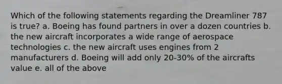 Which of the following statements regarding the Dreamliner 787 is true? a. Boeing has found partners in over a dozen countries b. the new aircraft incorporates a wide range of aerospace technologies c. the new aircraft uses engines from 2 manufacturers d. Boeing will add only 20-30% of the aircrafts value e. all of the above