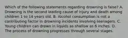 Which of the following statements regarding drowning is false? A. Drowning is the second leading cause of injury and death among children 1 to 14 years old. B. Alcohol consumption is not a contributing factor in drowning incidents involving teenagers. C. Young children can drown in liquids as shallow as 6 inches. D. The process of drowning progresses through several stages.