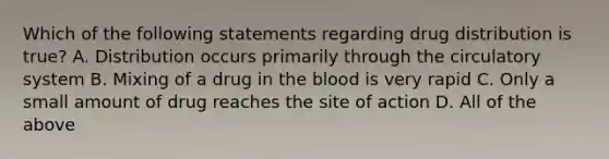 Which of the following statements regarding drug distribution is true? A. Distribution occurs primarily through the circulatory system B. Mixing of a drug in the blood is very rapid C. Only a small amount of drug reaches the site of action D. All of the above