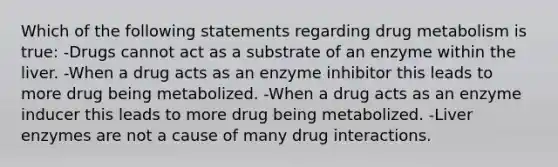 Which of the following statements regarding drug metabolism is true: -Drugs cannot act as a substrate of an enzyme within the liver. -When a drug acts as an enzyme inhibitor this leads to more drug being metabolized. -When a drug acts as an enzyme inducer this leads to more drug being metabolized. -Liver enzymes are not a cause of many drug interactions.