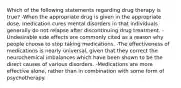 Which of the following statements regarding drug therapy is true? -When the appropriate drug is given in the appropriate dose, medication cures mental disorders in that individuals generally do not relapse after discontinuing drug treatment. -Undesirable side effects are commonly cited as a reason why people choose to stop taking medications. -The effectiveness of medications is nearly universal, given that they correct the neurochemical imbalances which have been shown to be the direct causes of various disorders. -Medications are more effective alone, rather than in combination with some form of psychotherapy.