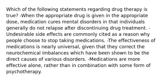 Which of the following statements regarding drug therapy is true? -When the appropriate drug is given in the appropriate dose, medication cures mental disorders in that individuals generally do not relapse after discontinuing drug treatment. -Undesirable side effects are commonly cited as a reason why people choose to stop taking medications. -The effectiveness of medications is nearly universal, given that they correct the neurochemical imbalances which have been shown to be the direct causes of various disorders. -Medications are more effective alone, rather than in combination with some form of psychotherapy.