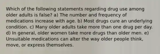 Which of the following statements regarding drug use among older adults is false? a) The number and frequency of medications increase with age. b) Most drugs cure an underlying condition. c) Many older adults take more than one drug per day. d) In general, older women take more drugs than older men. e) Unsuitable medications can alter the way older people think, move, or express themselves.