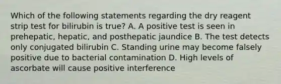 Which of the following statements regarding the dry reagent strip test for bilirubin is true? A. A positive test is seen in prehepatic, hepatic, and posthepatic jaundice B. The test detects only conjugated bilirubin C. Standing urine may become falsely positive due to bacterial contamination D. High levels of ascorbate will cause positive interference