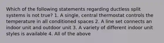 Which of the following statements regarding ductless split systems is not true? 1. A single, central thermostat controls the temperature in all conditioned spaces 2. A line set connects an indoor unit and outdoor unit 3. A variety of different indoor unit styles is available 4. All of the above