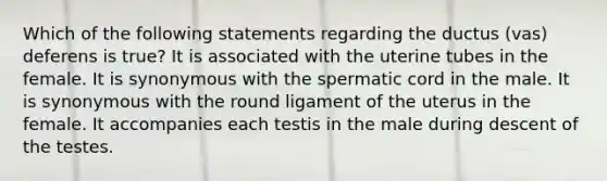 Which of the following statements regarding the ductus (vas) deferens is true? It is associated with the uterine tubes in the female. It is synonymous with the spermatic cord in the male. It is synonymous with the round ligament of the uterus in the female. It accompanies each testis in the male during descent of the testes.