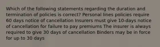 Which of the following statements regarding the duration and termination of policies is correct? Personal lines policies require 60 days notice of cancellation Insurers must give 10-days notice of cancellation for failure to pay premiums The insurer is always required to give 30 days of cancellation Binders may be in force for up to 30 days