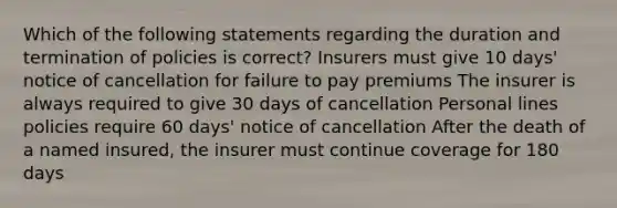 Which of the following statements regarding the duration and termination of policies is correct? Insurers must give 10 days' notice of cancellation for failure to pay premiums The insurer is always required to give 30 days of cancellation Personal lines policies require 60 days' notice of cancellation After the death of a named insured, the insurer must continue coverage for 180 days