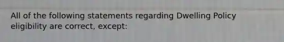 All of the following statements regarding Dwelling Policy eligibility are correct, except: