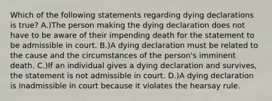 Which of the following statements regarding dying declarations is true? A.)The person making the dying declaration does not have to be aware of their impending death for the statement to be admissible in court. B.)A dying declaration must be related to the cause and the circumstances of the person's imminent death. C.)If an individual gives a dying declaration and survives, the statement is not admissible in court. D.)A dying declaration is inadmissible in court because it violates the hearsay rule.