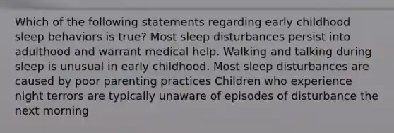 Which of the following statements regarding early childhood sleep behaviors is true? Most sleep disturbances persist into adulthood and warrant medical help. Walking and talking during sleep is unusual in early childhood. Most sleep disturbances are caused by poor parenting practices Children who experience night terrors are typically unaware of episodes of disturbance the next morning