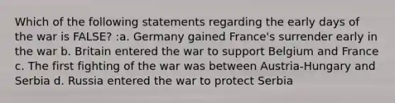 Which of the following statements regarding the early days of the war is FALSE? :a. Germany gained France's surrender early in the war b. Britain entered the war to support Belgium and France c. The first fighting of the war was between Austria-Hungary and Serbia d. Russia entered the war to protect Serbia