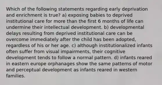 Which of the following statements regarding early deprivation and enrichment is true? a) exposing babies to deprived institutional care for more than the first 6 months of life can undermine their intellectual development. b) developmental delays resulting from deprived institutional care can be overcome immediately after the child has been adopted, regardless of his or her age. c) although institutionalized infants often suffer from visual impairments, their cognitive development tends to follow a normal pattern. d) infants reared in eastern europe orphanages show the same patterns of motor and perceptual development as infants reared in western families.