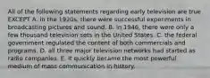 All of the following statements regarding early television are true EXCEPT A. in the 1920s, there were successful experiments in broadcasting pictures and sound. B. in 1946, there were only a few thousand television sets in the United States. C. the federal government regulated the content of both commercials and programs. D. all three major television networks had started as radio companies. E. it quickly became the most powerful medium of mass communication in history.