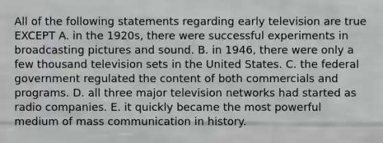 All of the following statements regarding early television are true EXCEPT A. in the 1920s, there were successful experiments in broadcasting pictures and sound. B. in 1946, there were only a few thousand television sets in the United States. C. the federal government regulated the content of both commercials and programs. D. all three major television networks had started as radio companies. E. it quickly became the most powerful medium of mass communication in history.