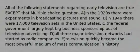 All of the following statements regarding early television are true EXCEPT that Multiple choice question. A)in the 1920s there were experiments in broadcasting pictures and sound. B)in 1946 there were 17,000 television sets in the United States. C)the federal government largely kept big business sponsorship out of television advertising. D)all three major television networks had started as radio companies. E)television quickly became the most powerful medium of mass communication in history.