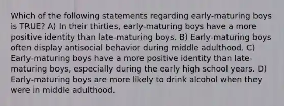 Which of the following statements regarding early-maturing boys is TRUE? A) In their thirties, early-maturing boys have a more positive identity than late-maturing boys. B) Early-maturing boys often display antisocial behavior during middle adulthood. C) Early-maturing boys have a more positive identity than late-maturing boys, especially during the early high school years. D) Early-maturing boys are more likely to drink alcohol when they were in middle adulthood.