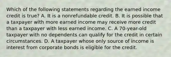 Which of the following statements regarding the earned income credit is true? A. It is a nonrefundable credit. B. It is possible that a taxpayer with more earned income may receive more credit than a taxpayer with less earned income. C. A 70-year-old taxpayer with no dependents can qualify for the credit in certain circumstances. D. A taxpayer whose only source of income is interest from corporate bonds is eligible for the credit.