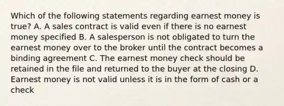 Which of the following statements regarding earnest money is true? A. A sales contract is valid even if there is no earnest money specified B. A salesperson is not obligated to turn the earnest money over to the broker until the contract becomes a binding agreement C. The earnest money check should be retained in the file and returned to the buyer at the closing D. Earnest money is not valid unless it is in the form of cash or a check