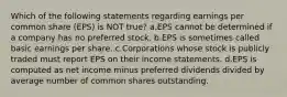 Which of the following statements regarding earnings per common share (EPS) is NOT true? a.EPS cannot be determined if a company has no preferred stock. b.EPS is sometimes called basic earnings per share. c.Corporations whose stock is publicly traded must report EPS on their income statements. d.EPS is computed as net income minus preferred dividends divided by average number of common shares outstanding.