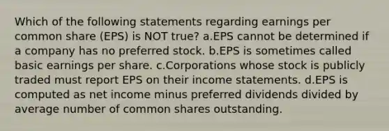 Which of the following statements regarding earnings per common share (EPS) is NOT true? a.EPS cannot be determined if a company has no preferred stock. b.EPS is sometimes called basic earnings per share. c.Corporations whose stock is publicly traded must report EPS on their income statements. d.EPS is computed as net income minus preferred dividends divided by average number of common shares outstanding.