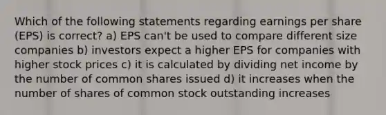 Which of the following statements regarding earnings per share (EPS) is correct? a) EPS can't be used to compare different size companies b) investors expect a higher EPS for companies with higher stock prices c) it is calculated by dividing net income by the number of common shares issued d) it increases when the number of shares of common stock outstanding increases