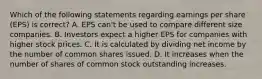 Which of the following statements regarding earnings per share (EPS) is correct? A. EPS can't be used to compare different size companies. B. Investors expect a higher EPS for companies with higher stock prices. C. It is calculated by dividing net income by the number of common shares issued. D. It increases when the number of shares of common stock outstanding increases.