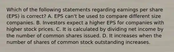 Which of the following statements regarding earnings per share (EPS) is correct? A. EPS can't be used to compare different size companies. B. Investors expect a higher EPS for companies with higher stock prices. C. It is calculated by dividing net income by the number of common shares issued. D. It increases when the number of shares of common stock outstanding increases.