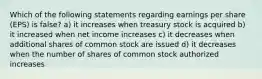 Which of the following statements regarding earnings per share (EPS) is false? a) it increases when treasury stock is acquired b) it increased when net income increases c) it decreases when additional shares of common stock are issued d) it decreases when the number of shares of common stock authorized increases