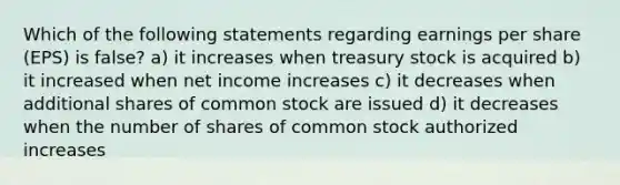 Which of the following statements regarding earnings per share (EPS) is false? a) it increases when treasury stock is acquired b) it increased when net income increases c) it decreases when additional shares of common stock are issued d) it decreases when the number of shares of common stock authorized increases