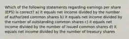 Which of the following statements regarding earnings per share (EPS) is correct? a) it equals net income divided by the number of authorized common shares b) it equals net income divided by the number of outstanding common shares c) it equals net income divided by the number of issued common shares d) it equals net income divided by the number of treasury shares