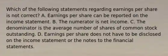 Which of the following statements regarding earnings per share is not correct? A. Earnings per share can be reported on the income statement. B. The numerator is net income. C. The denominator is the average number of shares of common stock outstanding. D. Earnings per share does not have to be disclosed on the income statement or the notes to the financial statements.