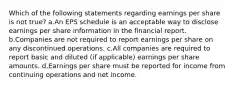 Which of the following statements regarding earnings per share is not true? a.An EPS schedule is an acceptable way to disclose earnings per share information in the financial report. b.Companies are not required to report earnings per share on any discontinued operations. c.All companies are required to report basic and diluted (if applicable) earnings per share amounts. d.Earnings per share must be reported for income from continuing operations and net income.