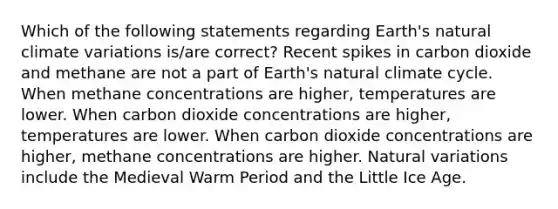 Which of the following statements regarding Earth's natural climate variations is/are correct? Recent spikes in carbon dioxide and methane are not a part of Earth's natural climate cycle. When methane concentrations are higher, temperatures are lower. When carbon dioxide concentrations are higher, temperatures are lower. When carbon dioxide concentrations are higher, methane concentrations are higher. Natural variations include the Medieval Warm Period and the Little Ice Age.