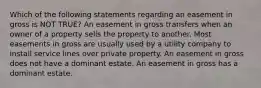 Which of the following statements regarding an easement in gross is NOT TRUE? An easement in gross transfers when an owner of a property sells the property to another. Most easements in gross are usually used by a utility company to install service lines over private property. An easement in gross does not have a dominant estate. An easement in gross has a dominant estate.