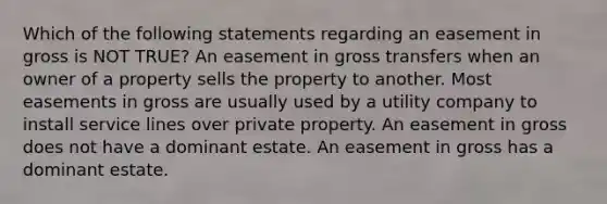 Which of the following statements regarding an easement in gross is NOT TRUE? An easement in gross transfers when an owner of a property sells the property to another. Most easements in gross are usually used by a utility company to install service lines over private property. An easement in gross does not have a dominant estate. An easement in gross has a dominant estate.