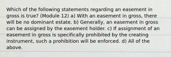 Which of the following statements regarding an easement in gross is true? (Module 12) a) With an easement in gross, there will be no dominant estate. b) Generally, an easement in gross can be assigned by the easement holder. c) If assignment of an easement in gross is specifically prohibited by the creating instrument, such a prohibition will be enforced. d) All of the above.