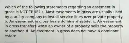 Which of the following statements regarding an easement in gross is NOT TRUE? a. Most easements in gross are usually used by a utility company to install service lines over private property. b. An easement in gross has a dominant estate. c. An easement in gross transfers when an owner of a property sells the property to another. d. An easement in gross does not have a dominant estate.