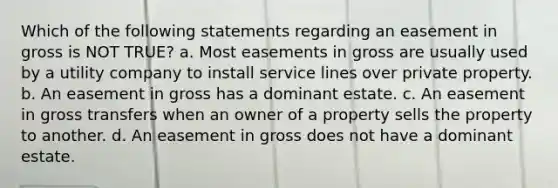 Which of the following statements regarding an easement in gross is NOT TRUE? a. Most easements in gross are usually used by a utility company to install service lines over private property. b. An easement in gross has a dominant estate. c. An easement in gross transfers when an owner of a property sells the property to another. d. An easement in gross does not have a dominant estate.