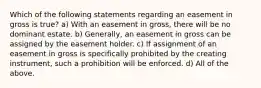 Which of the following statements regarding an easement in gross is true? a) With an easement in gross, there will be no dominant estate. b) Generally, an easement in gross can be assigned by the easement holder. c) If assignment of an easement in gross is specifically prohibited by the creating instrument, such a prohibition will be enforced. d) All of the above.