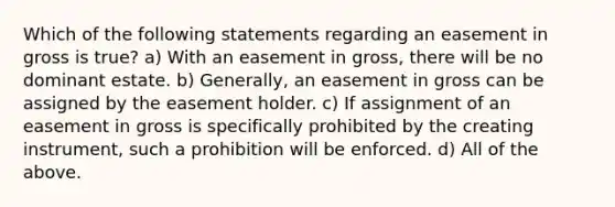 Which of the following statements regarding an easement in gross is true? a) With an easement in gross, there will be no dominant estate. b) Generally, an easement in gross can be assigned by the easement holder. c) If assignment of an easement in gross is specifically prohibited by the creating instrument, such a prohibition will be enforced. d) All of the above.