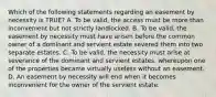 Which of the following statements regarding an easement by necessity is TRUE? A. To be valid, the access must be more than inconvenient but not strictly landlocked. B. To be valid, the easement by necessity must have arisen before the common owner of a dominant and servient estate severed them into two separate estates. C. To be valid, the necessity must arise at severance of the dominant and servient estates, whereupon one of the properties became virtually useless without an easement. D. An easement by necessity will end when it becomes inconvenient for the owner of the servient estate.