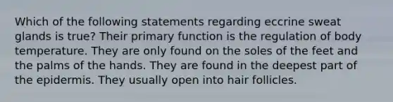 Which of the following statements regarding eccrine sweat glands is true? Their primary function is the regulation of body temperature. They are only found on the soles of the feet and the palms of the hands. They are found in the deepest part of the epidermis. They usually open into hair follicles.