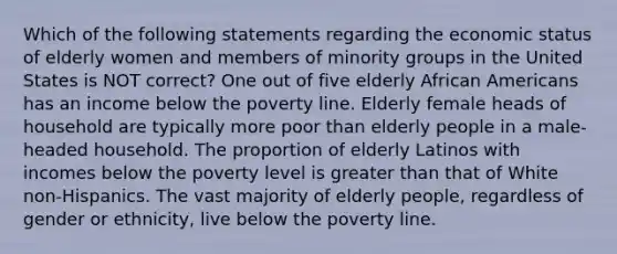 Which of the following statements regarding the economic status of elderly women and members of minority groups in the United States is NOT correct? One out of five elderly African Americans has an income below the poverty line. Elderly female heads of household are typically more poor than elderly people in a male-headed household. The proportion of elderly Latinos with incomes below the poverty level is greater than that of White non-Hispanics. The vast majority of elderly people, regardless of gender or ethnicity, live below the poverty line.