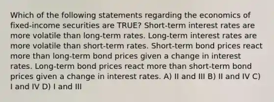 Which of the following statements regarding the economics of fixed-income securities are TRUE? Short-term interest rates are more volatile than long-term rates. Long-term interest rates are more volatile than short-term rates. Short-term bond prices react more than long-term bond prices given a change in interest rates. Long-term bond prices react more than short-term bond prices given a change in interest rates. A) II and III B) II and IV C) I and IV D) I and III