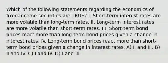 Which of the following statements regarding the economics of fixed-income securities are TRUE? I. Short-term interest rates are more volatile than long-term rates. II. Long-term interest rates are more volatile than short-term rates. III. Short-term bond prices react more than long-term bond prices given a change in interest rates. IV. Long-term bond prices react more than short-term bond prices given a change in interest rates. A) II and III. B) II and IV. C) I and IV. D) I and III.